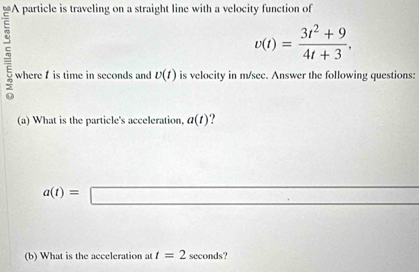 A particle is traveling on a straight line with a velocity function of
v(t)= (3t^2+9)/4t+3 , 
where is time in seconds and U(t) is velocity in m/sec. Answer the following questions: 
(a) What is the particle's acceleration, a(t) 7
a(t)=□
(b) What is the acceleration at t=2 seconds?