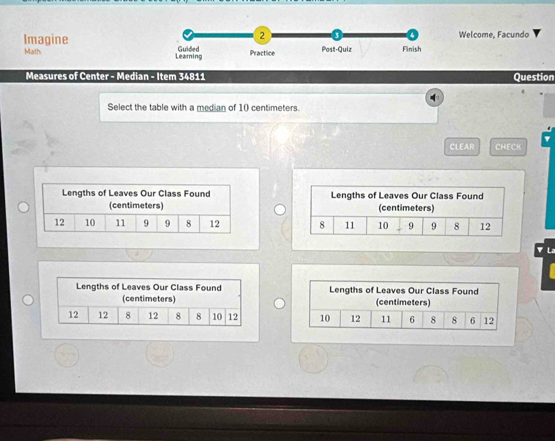 a 
a 
Imagine Welcome, Facundo 
Math Guided Practice Post-Quiz Finish 
Learning 
Measures of Center - Median - Item 34811 Question 
Select the table with a median of 10 centimeters. 
CLEAR CHECK 



L