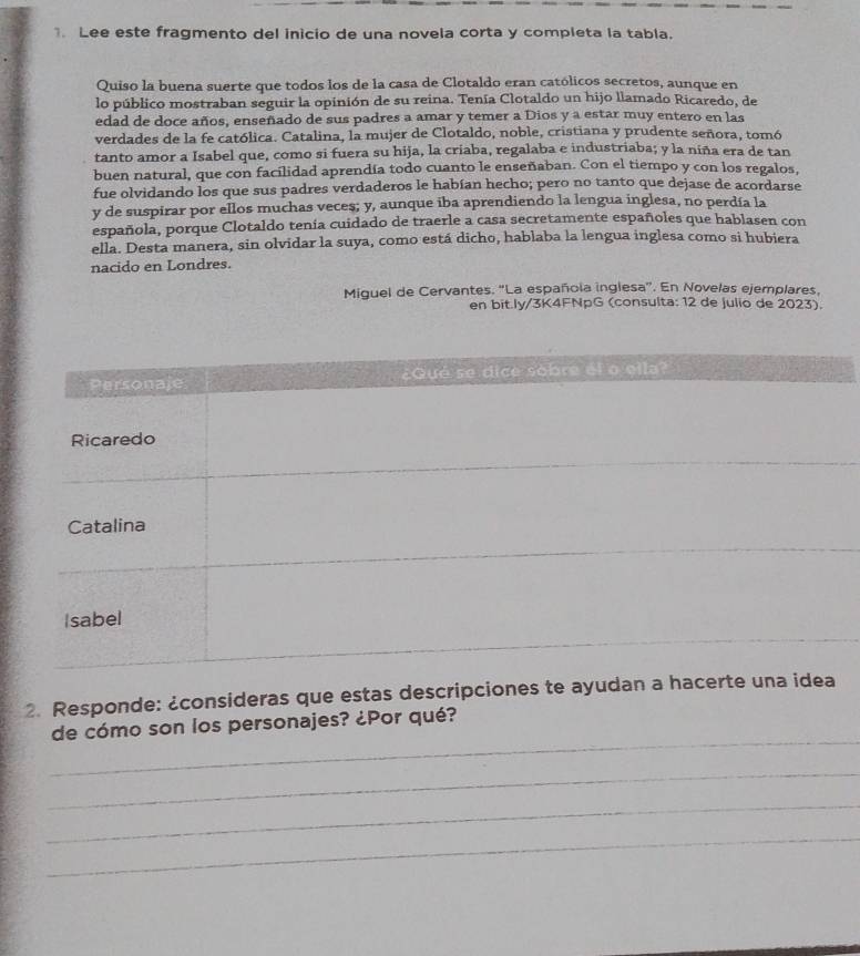 Lee este fragmento del inicio de una novela corta y completa la tabla. 
Quiso la buena suerte que todos los de la casa de Clotaldo eran católicos secretos, aunque en 
lo público mostraban seguir la opinión de su reina. Tenía Clotaldo un hijo llamado Ricaredo, de 
edad de doce años, enseñado de sus padres a amar y temer a Dios y a estar muy entero en las 
verdades de la fe católica. Catalina, la mujer de Clotaldo, noble, cristiana y prudente señora, tomó 
tanto amor a Isabel que, como si fuera su hija, la criaba, regalaba e industriaba; y la niña era de tan 
buen natural, que con facilidad aprendía todo cuanto le enseñaban. Con el tiempo y con los regalos, 
fue olvidando los que sus padres verdaderos le habían hecho; pero no tanto que dejase de acordarse 
y de suspirar por ellos muchas veces; y, aunque iba aprendiendo la lengua inglesa, no perdía la 
española, porque Clotaldo tenía cuidado de traerle a casa secretamente españoles que hablasen con 
ella. Desta manera, sin olvidar la suya, como está dicho, hablaba la lengua inglesa como si hubiera 
nacido en Londres. 
Miguel de Cervantes. “La española inglesa”. En Novelas ejemplares, 
en bit.ly/3K4FNpG (consulta: 12 de julio de 2023). 
2. Responde: ¿consideras que estas descripciones te ayudan a hace 
_ 
de cómo son los personajes? ¿Por qué? 
_ 
_ 
_