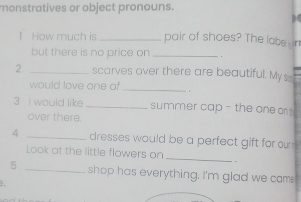 monstratives or object pronouns. 
1 How much is_ 
pair of shoes? The labelir 
but there is no price on_ 
. 
2 _scarves over there are beautiful. My sis 
would love one of_ 
. 
3 I would like _summer cap - the one on t 
over there. 
4 _dresses would be a perfect gift for ourn . 
Look at the little flowers on 
5 
_ 
. 
_shop has everything. I'm glad we cam! 
.