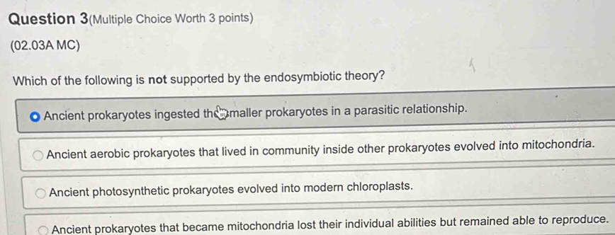 Question 3(Multiple Choice Worth 3 points)
(02.03A MC)
Which of the following is not supported by the endosymbiotic theory?
Ancient prokaryotes ingested themaller prokaryotes in a parasitic relationship.
Ancient aerobic prokaryotes that lived in community inside other prokaryotes evolved into mitochondria.
Ancient photosynthetic prokaryotes evolved into modern chloroplasts.
Ancient prokaryotes that became mitochondria lost their individual abilities but remained able to reproduce.