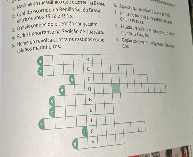 a é úrbanos durante 
1. Movimento messiânico que ocorreu na Bahia. 
6. Aqueles que aderiram à Greve de 1917 
2. Conflito ocorrido na Região Sul do Brasil 7. Nome do meio da principal liderança da 
entre os anos 1912 e 1915. 
Coluna Prestes. 
3, O mais conhecido e temido cangaceiro. 8. Estado brasileiro em que ocorreu o Movil 
4. Padre importante na Sedição de Juazeiro. mento de Canudos. 
5. Nome da revolta contra os castigos corpo- 9. Órgão do governo dirigido por Osvaldo 
rais aos marinheiros. 
Cruz.