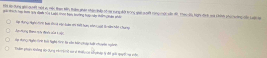 Khi áp dụng giải quyết một vụ việc thực tiên, thấm phản nhận thấy có sự xung đột trong giải quyết cùng một viấn đề. Theo đó, Nghị định mà Chính phủ hường diễn Luit lại
giải thích hẹp hơn quy định của Luật, theo bạn, trường hợp này thầm phán phải:
Áp dụng Nghị định bởi đó là văn bản chi tiết hơn, còn Luật là văn bản chung.
Áp dụng theo quy định của Luật
Áp dụng Nghị định bởi Nghị định là viên bản pháp luật chuyên ngành
Thẩm phán không áp dụng và trả hồ sơ vì thiểu cơ sở pháp lý đề giải quyết vụ việc.