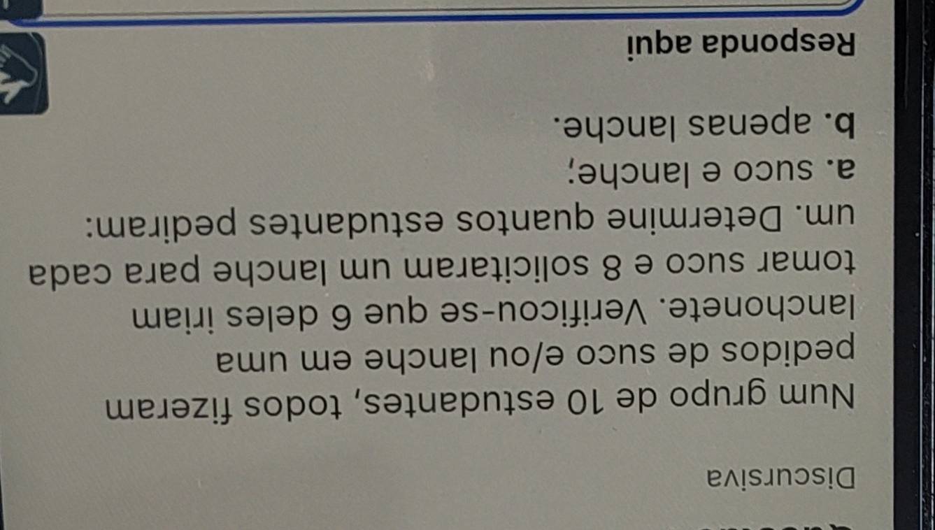 Discursiva 
Num grupo de 10 estudantes, todos fizeram 
pedidos de suco e/ou lanche em uma 
lanchonete. Verificou-se que 6 deles iriam 
tomar suco e 8 solicitaram um lanche para cada 
um. Determine quantos estudantes pediram: 
a. suco e lanche; 
b. apenas lanche. 
Responda aqui