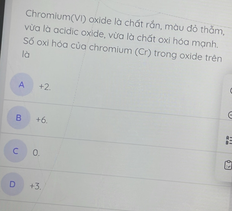 Chromium(VI) oxide là chất rắn, màu đỏ thằm,
vừa là acidic oxide, vừa là chất oxi hóa mạnh.
Số oxi hóa của chromium (Cr) trong oxide trên
là
A +2.
B +6.
A
B
C O.
D +3.