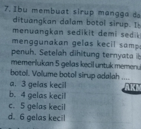 Ibu membuat sirup mangga da
dituangkan dalam botol sirup. Ib
menuangkan sedikit demi sedik i
menggunakan gelas kecil samp 
penuh. Setelah dihitung ternyata ib
memerlukan 5 gelas kecil untuk memenul
botol. Volume botol sirup adalah ....
a. 3 gelas kecil
b. 4 gelas kecil
c. 5 gelas kecil
d. 6 gelas kecil