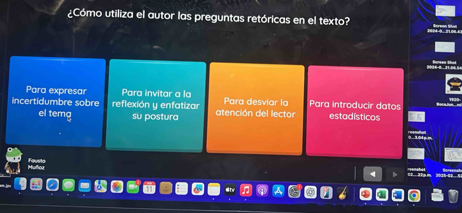 ¿Cómo utiliza el autor las preguntas retóricas en el texto? Screen Shot 
2024-0... 21.06.4
Screen Shot 
2024-0... 21.06.54
Para expresar Para invitar a la 1920- 
Para desviar la Para introducir datos BocaJun m 
incertidumbre sobre reflexión y enfatizar atención del lector estadísticos 
el tema su postura 
reenshot 
0...3.04 p.m. 
Fausto 
reenshot 
Muñoz 02....22p.m. 2025-02....5: Screensh