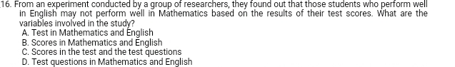 From an experiment conducted by a group of researchers, they found out that those students who perform well
in English may not perform well in Mathematics based on the results of their test scores. What are the
variables involved in the study?
A. Test in Mathematics and Énglish
B. Scores in Mathematics and English
C. Scores in the test and the test questions
D. Test questions in Mathematics and English