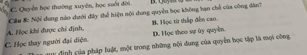 C. Quyền học thường xuyên, học suốt đời. B. Quyen tự c
Câu 8: Nội dung nào dưới đây thể hiện nội dung quyền học không hạn chế của công dân?
A. Học khi được chi định, B. Học từ thấp đến cao.
C. Học thay người đại diện. D. Học theo sự ủy quyền.
y định của pháp luật, một trong những nội dung của quyền học tập là mọi công