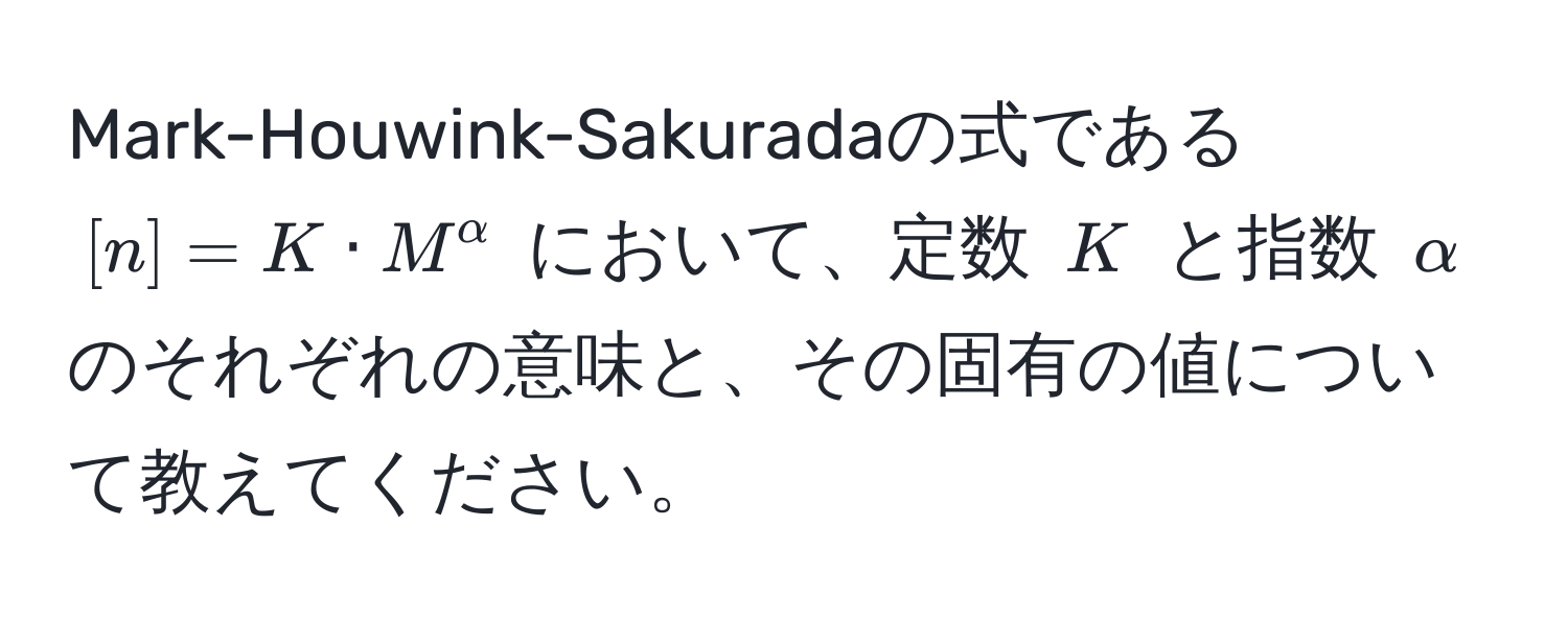 Mark-Houwink-Sakuradaの式である $[n] = K · M^(alpha)$ において、定数 $K$ と指数 $alpha$ のそれぞれの意味と、その固有の値について教えてください。