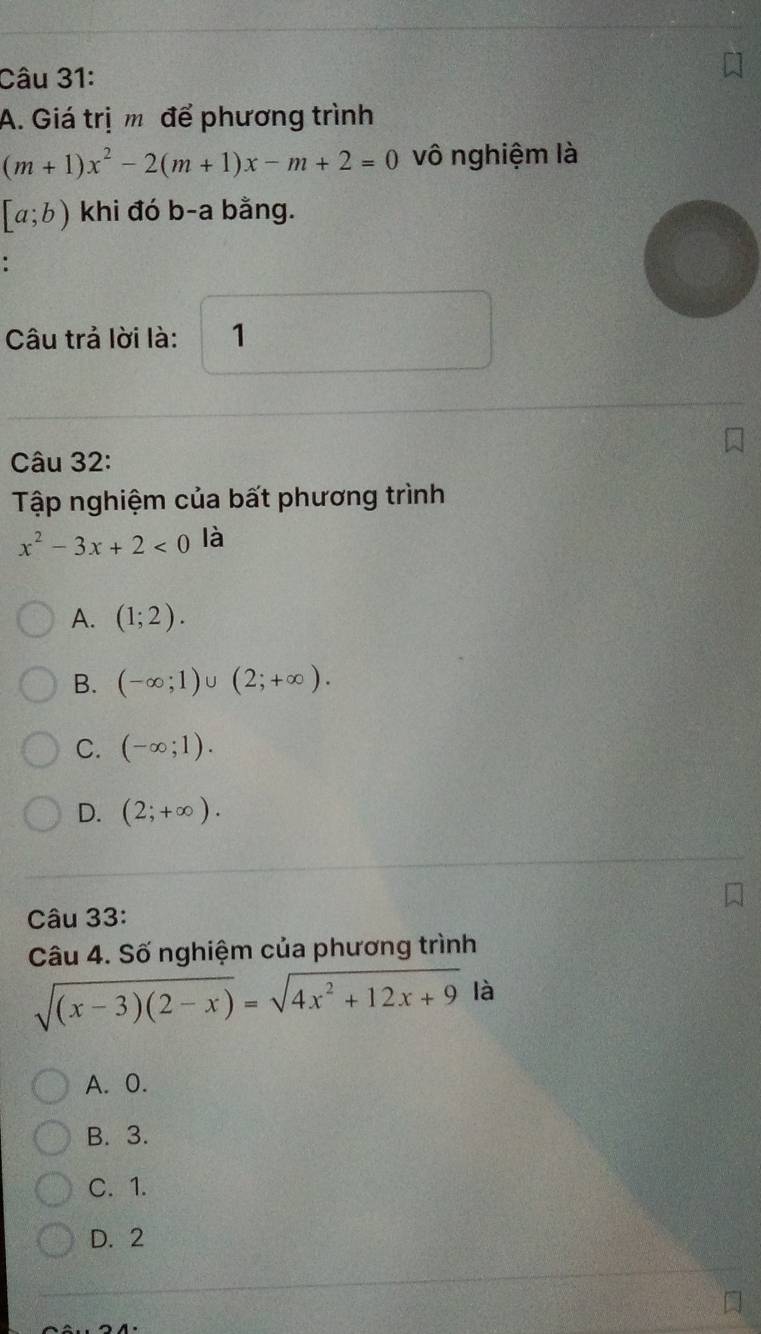 Giá trị m để phương trình
(m+1)x^2-2(m+1)x-m+2=0 vô nghiệm là
[a;b) khi đó b-a bằng.
Câu trả lời là: 1
Câu 32:
Tập nghiệm của bất phương trình
x^2-3x+2<0</tex> là
A. (1;2).
B. (-∈fty ;1)∪ (2;+∈fty ).
C. (-∈fty ;1).
D. (2;+∈fty ). 
Câu 33:
Câu 4. Số nghiệm của phương trình
sqrt((x-3)(2-x))=sqrt(4x^2+12x+9) là
A. 0.
B. 3.
C. 1.
D. 2