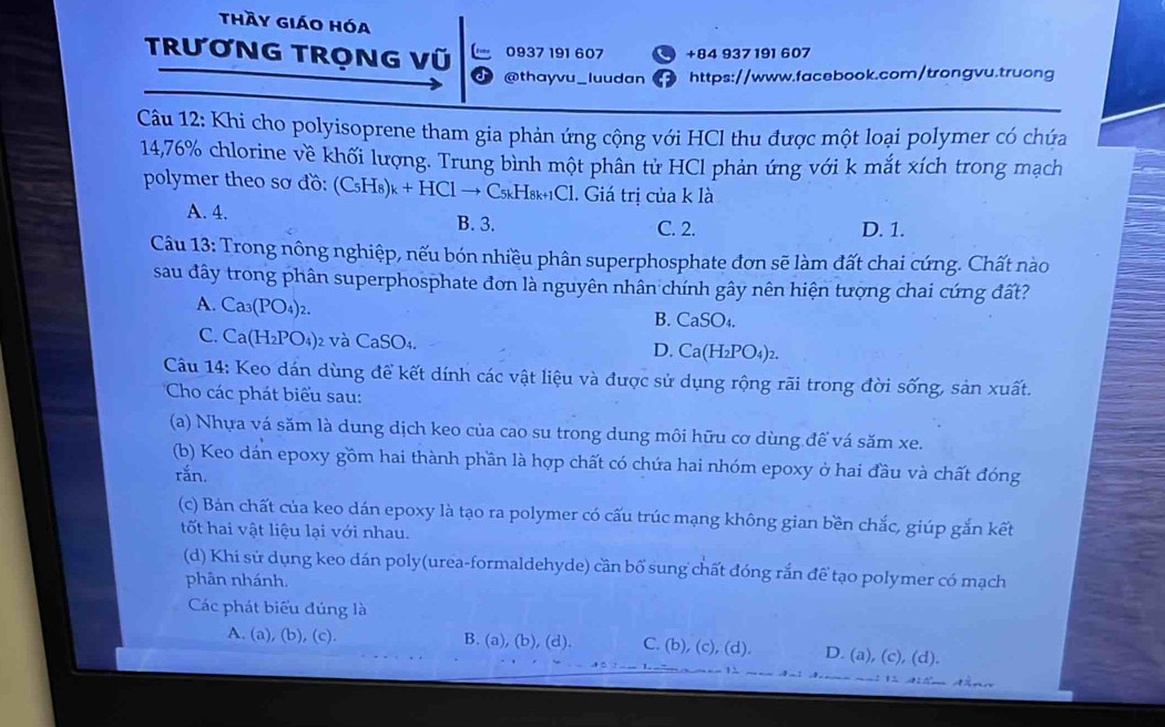 thầy giáo hóa
TRươNG TRỌNG Vũ 0937 191 607 +84 937191 607
@thayvu_luudan https://www.facebook.com/trongvu.truong
Câu 12: Khi cho polyisoprene tham gia phản ứng cộng với HCl thu được một loại polymer có chứa
14,76% chlorine về khối lượng. Trung bình một phân tử HCl phản ứng với k mắt xích trong mạch
polymer theo sơ đồ: (C_5H_8)_k+HClto C_5kH_8k+1C l. Giá trị của k là
A. 4. B. 3. C. 2. D. 1.
Câu 13: Trong nông nghiệp, nếu bón nhiều phân superphosphate đơn sẽ làm đất chai cứng. Chất nào
sau đây trong phân superphosphate đơn là nguyên nhân chính gây nên hiện tượng chai cứng đất?
A. Ca_3(PO_4) 2. B. CaSO₄.
C. Ca(H_2PO 4)2 và CaSO4. D. Ca(H_2PO_4)_2
Câu 14: Keo dán dùng để kết dính các vật liệu và được sử dụng rộng rãi trong đời sống, sản xuất.
Cho các phát biểu sau:
(a) Nhựa vá săm là dung dịch keo của cao su trong dung môi hữu cơ dùng để vá săm xe.
(b) Keo dán epoxy gồm hai thành phần là hợp chất có chứa hai nhóm epoxy ở hai đầu và chất đóng
rắn.
(c) Bán chất của keo dán epoxy là tạo ra polymer có cấu trúc mạng không gian bền chắc, giúp gắn kết
tốt hai vật liệu lại với nhau.
(d) Khi sử dụng keo dán poly(urea-formaldehyde) cần bố sung chất đóng rắn để tạo polymer có mạch
phân nhánh.
Các phát biểu đúng là
A. (a), (b), (c). B. (a), (b), (d). C. (b), (c), (d). D. (a), (c), (d).
1 
1