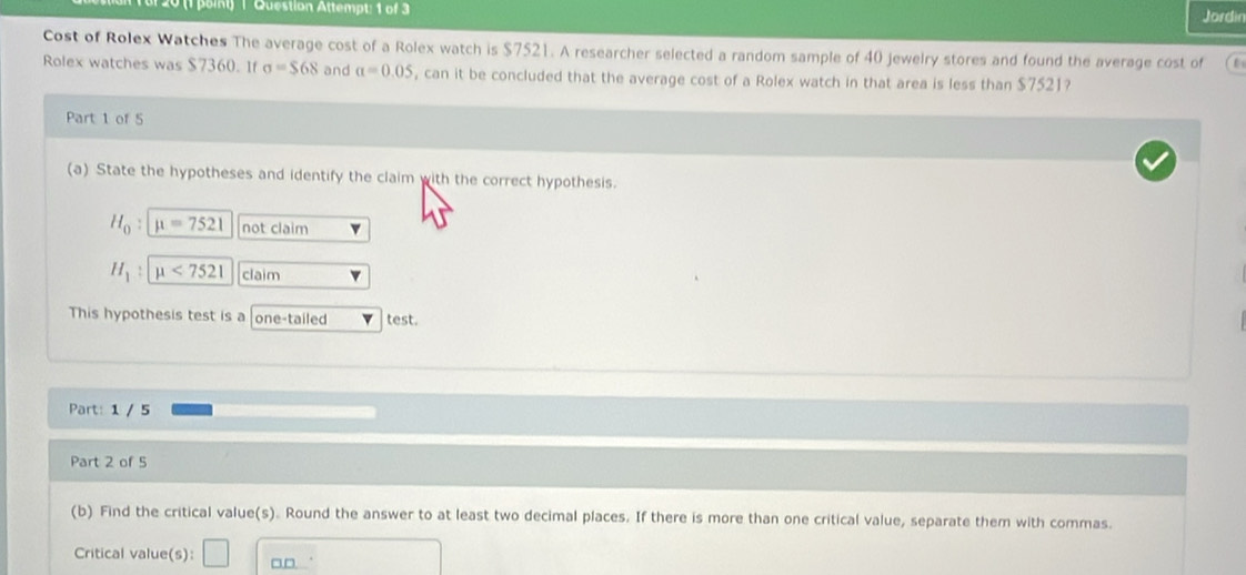 Question Attempt: 1 of 3 Jordin 
Cost of Rolex Watches The average cost of a Rolex watch is $7521. A researcher selected a random sample of 40 jewelry stores and found the average cost of 
Rolex watches was $7360. If sigma =$68 and a=0.05 , can it be concluded that the average cost of a Rolex watch in that area is less than $7521? 
Part 1 of 5 
(a) State the hypotheses and identify the claim with the correct hypothesis.
H_0 mu =7521 not claim
H_1 mu <7521</tex> claim 
This hypothesis test is a one-tailed test. 
Part: 1 / 5 
Part 2 of 5 
(b) Find the critical value(s). Round the answer to at least two decimal places. If there is more than one critical value, separate them with commas. 
Critical value(s): □ □□