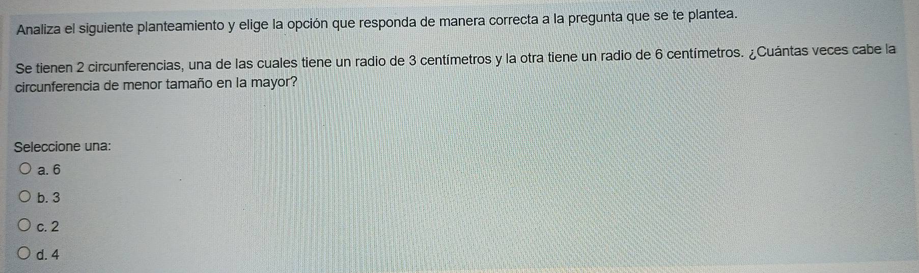 Analiza el siguiente planteamiento y elige la opción que responda de manera correcta a la pregunta que se te plantea.
Se tienen 2 circunferencias, una de las cuales tiene un radio de 3 centímetros y la otra tiene un radio de 6 centímetros. ¿Cuántas veces cabe la
circunferencia de menor tamaño en la mayor?
Seleccione una:
a. 6
b. 3
c. 2
d. 4