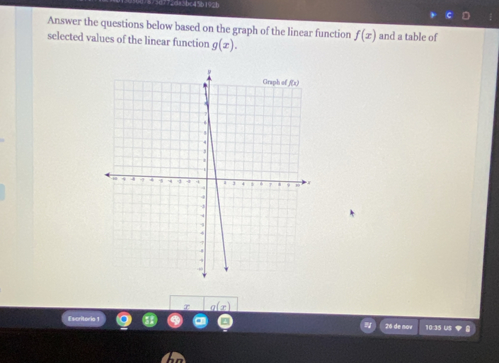 7873d772da3bc45b192b
Answer the questions below based on the graph of the linear function f(x) and a table of
selected values of the linear function g(x).
_ q(x)
Escritorio 26 de nov 10:35 US .