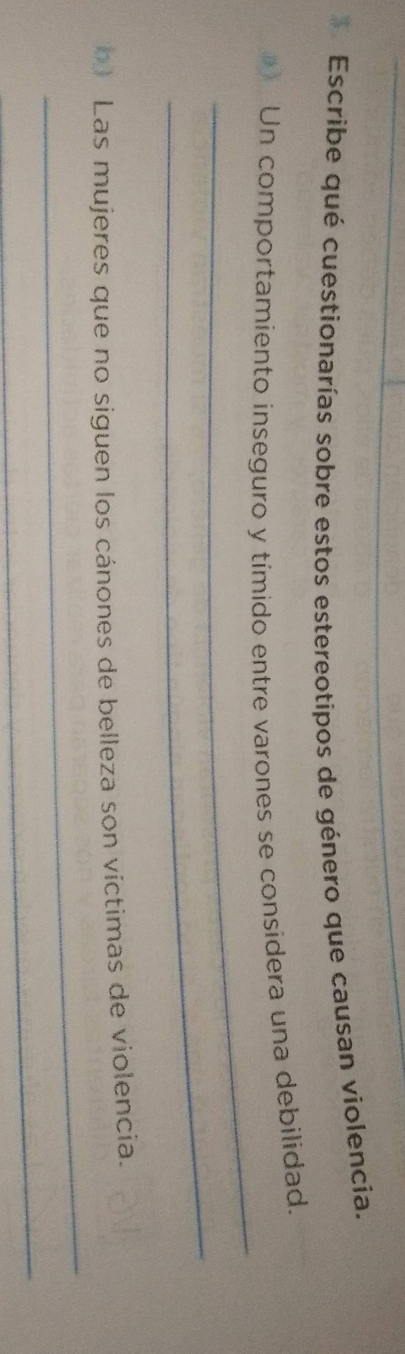 Escribe qué cuestionarías sobre estos estereotipos de género que causan violencia. 
_ 
Un comportamiento inseguro y tímido entre varones se considera una debilidad. 
_ 
_ 
b Las mujeres que no siguen los cánones de belleza son víctimas de violencia. 
_