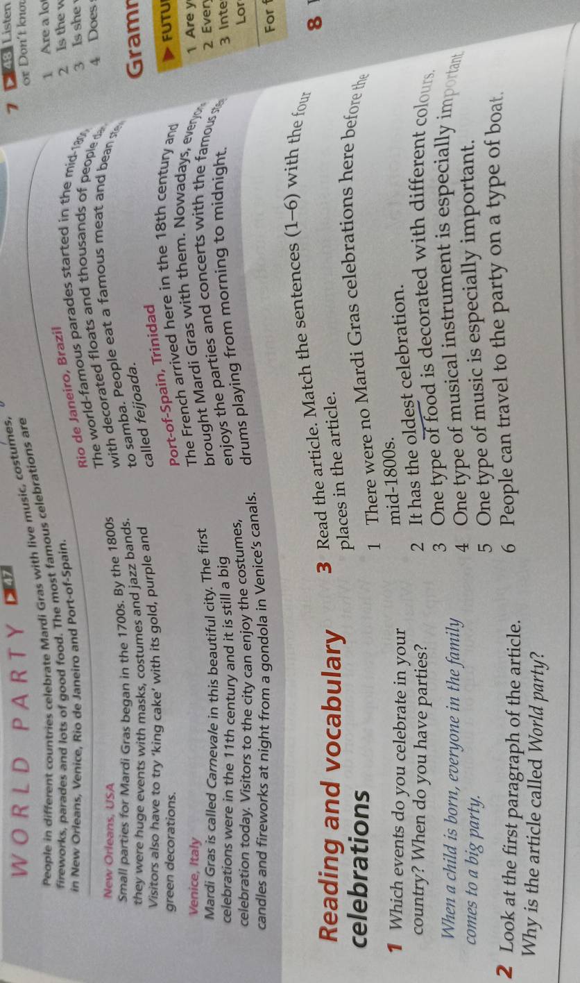 A R T Y 347 
People in different countries celebrate Mardi Gras with live music, costumes, 
fireworks, parades and lots of good food. The most famous celebrations are or Don´t knm 
Rio de Janeiro, Brazil 7 * 48: Listen 
in New Orleans, Venice. Rio de Janeiro and Port-of-Spain. 1 Are a lo 
The world-famous parades started in the mid- 180 2 Is the w
3 Is she 
New Orleans, USA 
Small parties for Mardi Gras began in the 1700s. By the 1800s with decorated floats and thousands of people d 
they were huge events with masks, costumes and jazz bands. to samba. People eat a famous meat and bean ste 4 Does 
Visitors also have to try ‘king cake’ with its gold, purple and 
called feijoada. 
Gramn 
green decorations. 
Port-of-Spain, Trinidad 
Venice, Italy 
The French arrived here in the 18th century and FUTUI 
Mardi Gras is called Carnevale in this beautiful city. The first brought Mardi Gras with them. Nowadays, everyo 1 Are y 
celebrations were in the 11th century and it is still a big enjoys the parties and concerts with the famous ste 2 Ever 
celebration today. Visitors to the city can enjoy the costumes, Lor 
candles and fireworks at night from a gondola in Venice's canals. drums playing from morning to midnight. 
3 Inte 
For 
Reading and vocabulary 3 Read the article. Match the sentences (1-6) with the four
8
places in the article. 
celebrations 
1 There were no Mardi Gras celebrations here before the 
1 Which events do you celebrate in your 
mid-1800s. 
country? When do you have parties? 
2 It has the oldest celebration. 
3 One type of food is decorated with different colours. 
When a child is born, everyone in the family 4 One type of musical instrument is especially important 
comes to a big party. 
5 One type of music is especially important. 
2 Look at the first paragraph of the article. 6 People can travel to the party on a type of boat. 
Why is the article called World party?