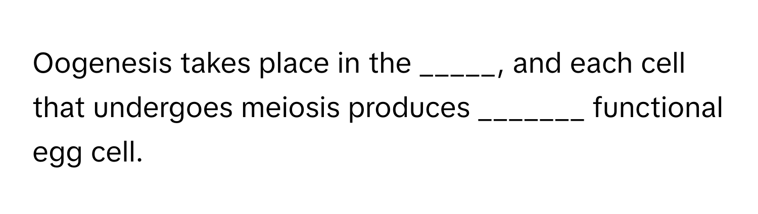 Oogenesis takes place in the _____, and each cell that undergoes meiosis produces _______ functional egg cell.