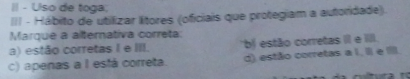 Uso de toga;
III - Hábito de utilizar lítores (oficiais que protegiam a autoridade).
Marque a alternativa correta:
a) estão corretas I e III. *b estão corretas II e III.
c) apenas a I está correta. d) estão corretas a I, II e I.