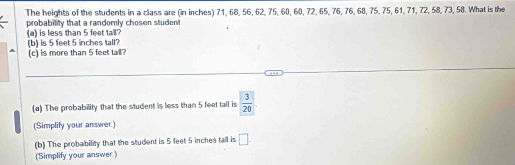 The heights of the students in a class are (in inches) 71, 68, 56, 62, 75, 60, 60, 72, 65, 76, 76, 68, 75, 75, 61, 71, 72, 58, 73, 58. What is the 
probability that a randomly chosen student 
(a) is less than 5 feet tall? 
(b) is 5 feet 5 inches tall? 
(c) is more than 5 feet tall? 
(a) The probability that the student is less than 5 feet tall is  3/20 
(Simplify your answer.) 
(b) The probability that the student is 5 feet 5 inches tall is □. 
(Simplify your answer.)