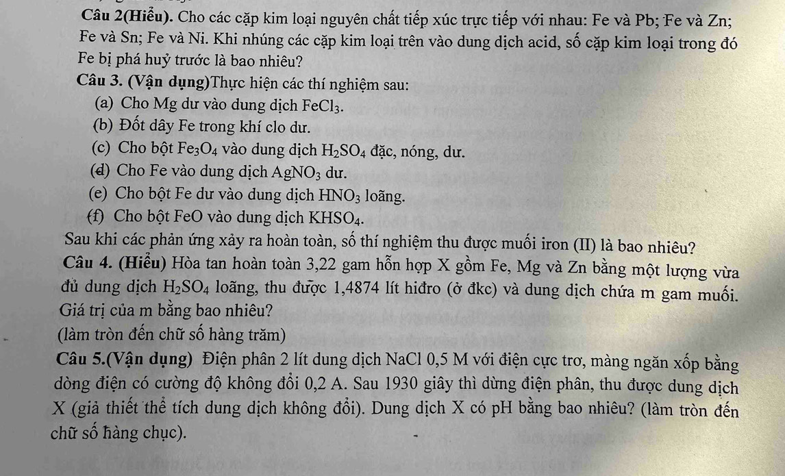 Câu 2(Hiểu). Cho các cặp kim loại nguyên chất tiếp xúc trực tiếp với nhau: Fe và Pb; Fe và Zn;
Fe và Sn; Fe và Ni. Khi nhúng các cặp kim loại trên vào dung dịch acid, số cặp kim loại trong đó
Fe bị phá huỷ trước là bao nhiêu?
Câu 3. (Vận dụng)Thực hiện các thí nghiệm sau:
(a) Cho Mg dư vào dung dịch FeCl_3.
(b) Đốt dây Fe trong khí clo dư.
(c) Cho bột Fe_3O_4 vào dung dịch H_2SO_4 đặc, nóng, dư.
(d) Cho Fe vào dung dịch AgNO_3 du.
(e) Cho bột Fe dư vào dung dịch HNO_3 loãng.
f) Cho bột FeO vào dung dịch KHS O_4
Sau khi các phản ứng xảy ra hoàn toàn, số thí nghiệm thu được muối iron (II) là bao nhiêu?
Câu 4. (Hiểu) Hòa tan hoàn toàn 3,22 gam hỗn hợp X gồm Fe, Mg và Zn bằng một lượng vừa
đủ dung dịch H_2SO_4 loãng, thu được 1,4874 lít hiđro (ở đkc) và dung dịch chứa m gam muối.
Giá trị của m bằng bao nhiêu?
(làm tròn đến chữ số hàng trăm)
Câu 5.(Vận dụng) Điện phân 2 lít dung dịch NaCl 0,5 M với điện cực trơ, màng ngăn xốp bằng
dòng điện có cường độ không đổi 0,2 A. Sau 1930 giây thì dừng điện phân, thu được dung dịch
X (giả thiết thể tích dung dịch không đổi). Dung dịch X có pH bằng bao nhiêu? (làm tròn đến
chữ số hàng chục).