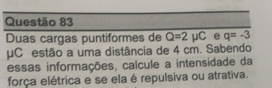 Duas cargas puntiformes de Q=2mu C e q=-3
μC estão a uma distância de 4 cm. Sabendo 
essas informações, calcule a intensidade da 
força elétrica e se ela é repulsiva ou atrativa.