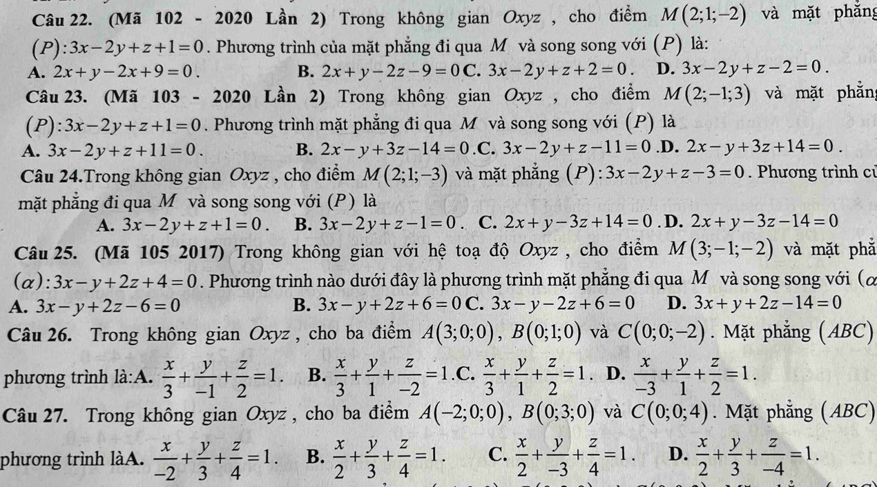 (Mã 102 - 2020 Lần 2) Trong không gian Oxyz , cho điểm M(2;1;-2) và mặt phắng
(P): 3x-2y+z+1=0. Phương trình của mặt phẳng đi qua M và song song với (P) là:
A. 2x+y-2x+9=0. B. 2x+y-2z-9=0C 3x-2y+z+2=0. D. 3x-2y+z-2=0.
Câu 23. (Mã 103 - 2020 Lần 2) Trong không gian Oxyz , cho điểm M(2;-1;3) và mặt phẳn
(P) 3x-2y+z+1=0. Phương trình mặt phẳng đi qua M và song song với (P) là
A. 3x-2y+z+11=0. B. 2x-y+3z-14=0.C a 3x-2y+z-11=0 .D. 2x-y+3z+14=0.
Câu 24.Trong không gian Oxyz , cho điểm M(2;1;-3) và mặt phẳng (P): 3x-2y+z-3=0. Phương trình cú
mặt phẳng đi qua Mô và song song với (P) là
A. 3x-2y+z+1=0. B. 3x-2y+z-1=0. C. 2x+y-3z+14=0. D. 2x+y-3z-14=0
Câu 25. (Mã 105 2017) Trong không gian với hệ toạ độ Oxyz , cho điểm M(3;-1;-2) và mặt phẳ
(a): 3x-y+2z+4=0. Phương trình nào dưới đây là phương trình mặt phẳng đi qua Mô và song song với (α
A. 3x-y+2z-6=0 B. 3x-y+2z+6=0C. 3x-y-2z+6=0 D. 3x+y+2z-14=0
Câu 26. Trong không gian Oxyz , cho ba điểm A(3;0;0),B(0;1;0) và C(0;0;-2). Mặt phẳng (ABC)
phương trình là:A.  x/3 + y/-1 + z/2 =1. B.  x/3 + y/1 + z/-2 =1 C.  x/3 + y/1 + z/2 =1 、 D.  x/-3 + y/1 + z/2 =1.
Câu 27. Trong không gian Oxyz, cho ba điểm A(-2;0;0),B(0;3;0) và C(0;0;4). Mặt phẳng (ABC)
phương trình làA.  x/-2 + y/3 + z/4 =1. B.  x/2 + y/3 + z/4 =1. C.  x/2 + y/-3 + z/4 =1. D.  x/2 + y/3 + z/-4 =1.