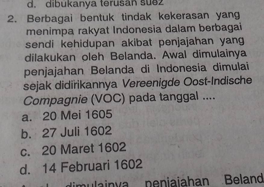 dibukanya terusan suez
2. Berbagai bentuk tindak kekerasan yang
menimpa rakyat Indonesia dalam berbagai
sendi kehidupan akibat penjajahan yang 
dilakukan oleh Belanda. Awal dimulainya
penjajahan Belanda di Indonesia dimulai
sejak didirikannya Vereenigde Oost-Indische
Compagnie (VOC) pada tanggal ....
a. 20 Mei 1605
b. 27 Juli 1602
c. 20 Maret 1602
d. 14 Februari 1602
dim ula in va peniaiahan Beland