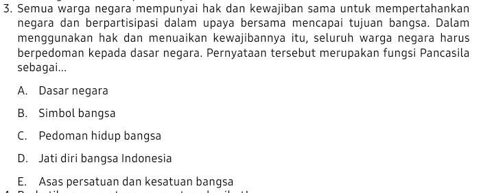 Semua warga negara mempunyai hak dan kewajiban sama untuk mempertahankan
negara dan berpartisipasi dalam upaya bersama mencapai tujuan bangsa. Dalam
menggunakan hak dan menuaikan kewajibannya itu, seluruh warga negara harus
berpedoman kepada dasar negara. Pernyataan tersebut merupakan fungsi Pancasila
sebagai...
A. Dasar negara
B. Simbol bangsa
C. Pedoman hidup bangsa
D. Jati diri bangsa Indonesia
E. Asas persatuan dan kesatuan bangsa