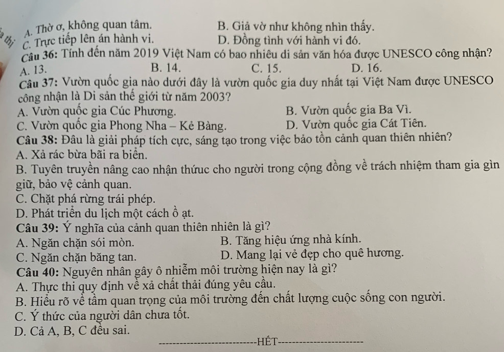 A. Thờ ơ, không quan tâm. B. Giả vờ như không nhìn thấy.
thị C. Trực tiếp lên án hành vi. D. Đồng tình với hành vi đó.
Cầu 36: Tính đến năm 2019 Việt Nam có bao nhiêu di sản văn hóa được UNESCO công nhận?
B. 14.
A. 13. C. 15. D. 16.
Câu 37: Vườn quốc gia nào dưới đây là vườn quốc gia duy nhất tại Việt Nam được UNESCO
công nhận là Di sản thế giới từ năm 2003?
A. Vườn quốc gia Cúc Phương. B. Vườn quốc gia Ba Vì.
C. Vườn quốc gia Phong Nha - Kẻ Bàng. D. Vườn quốc gia Cát Tiên.
Câu 38: Đâu là giải pháp tích cực, sáng tạo trong việc bảo tồn cảnh quan thiên nhiên?
A. Xả rác bừa bãi ra biển.
B. Tuyên truyền nâng cao nhận thứuc cho người trong cộng đồng về trách nhiệm tham gia gìn
giữ, bảo vệ cảnh quan.
C. Chặt phá rừng trái phép.
D. Phát triển du lịch một cách ồ ạt.
Câu 39: Ý nghĩa của cảnh quan thiên nhiên là gì?
A. Ngăn chặn sói mòn. B. Tăng hiệu ứng nhà kính.
C. Ngăn chặn băng tan. D. Mang lại vẻ đẹp cho quê hương.
Câu 40: Nguyên nhân gây ô nhiễm môi trường hiện nay là gì?
A. Thực thi quy định về xả chất thải đúng yêu cầu.
B. Hiểu rõ về tầm quan trọng của môi trường đến chất lượng cuộc sống con người.
C. Ý thức của người dân chưa tốt.
D. Cả A, B, C đều sai.
_Hết_