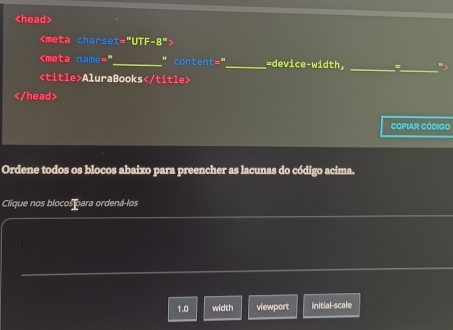 AluraBooks

COPIAR CÓDIGO 
Ordene todos os blocos abaixo para preencher as lacunas do código acima. 
Clique nos blocos para ordená-los 
1.0 width viewport initial-scale