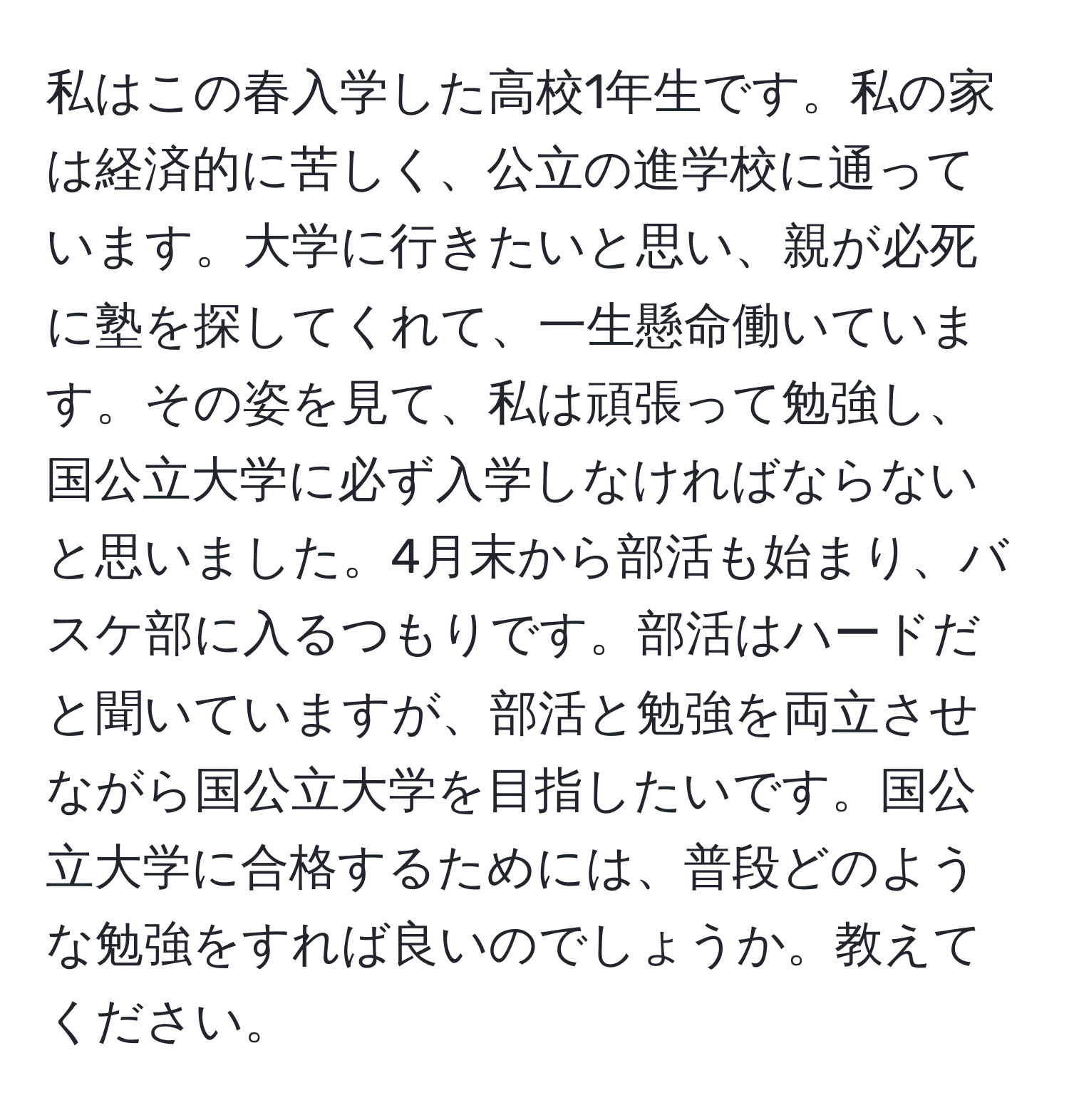 私はこの春入学した高校1年生です。私の家は経済的に苦しく、公立の進学校に通っています。大学に行きたいと思い、親が必死に塾を探してくれて、一生懸命働いています。その姿を見て、私は頑張って勉強し、国公立大学に必ず入学しなければならないと思いました。4月末から部活も始まり、バスケ部に入るつもりです。部活はハードだと聞いていますが、部活と勉強を両立させながら国公立大学を目指したいです。国公立大学に合格するためには、普段どのような勉強をすれば良いのでしょうか。教えてください。