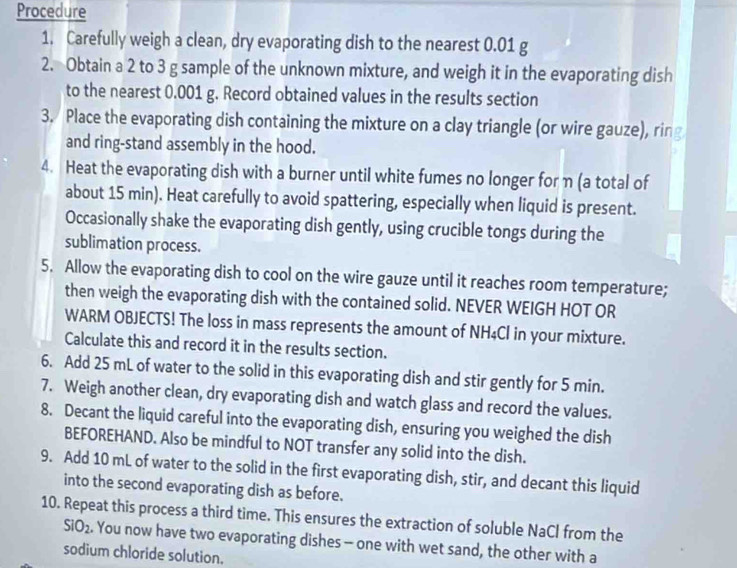 Procedure 
1. Carefully weigh a clean, dry evaporating dish to the nearest 0.01 g
2. Obtain a 2 to 3 g sample of the unknown mixture, and weigh it in the evaporating dish 
to the nearest 0.001 g. Record obtained values in the results section 
3. Place the evaporating dish containing the mixture on a clay triangle (or wire gauze), ring 
and ring-stand assembly in the hood. 
4. Heat the evaporating dish with a burner until white fumes no longer for η (a total of 
about 15 min). Heat carefully to avoid spattering, especially when liquid is present. 
Occasionally shake the evaporating dish gently, using crucible tongs during the 
sublimation process. 
5. Allow the evaporating dish to cool on the wire gauze until it reaches room temperature; 
then weigh the evaporating dish with the contained solid. NEVER WEIGH HOT OR 
WARM OBJECTS! The loss in mass represents the amount of NH₄Cl in your mixture. 
Calculate this and record it in the results section. 
6. Add 25 mL of water to the solid in this evaporating dish and stir gently for 5 min. 
7. Weigh another clean, dry evaporating dish and watch glass and record the values. 
8. Decant the liquid careful into the evaporating dish, ensuring you weighed the dish 
BEFOREHAND. Also be mindful to NOT transfer any solid into the dish. 
9. Add 10 mL of water to the solid in the first evaporating dish, stir, and decant this liquid 
into the second evaporating dish as before. 
10. Repeat this process a third time. This ensures the extraction of soluble NaCl from the
SIO_2. You now have two evaporating dishes - one with wet sand, the other with a 
sodium chloride solution.