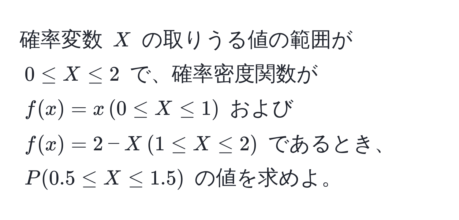 確率変数 $X$ の取りうる値の範囲が $0 ≤ X ≤ 2$ で、確率密度関数が $f(x) = x , (0 ≤ X ≤ 1)$ および $f(x) = 2 - X , (1 ≤ X ≤ 2)$ であるとき、$P(0.5 ≤ X ≤ 1.5)$ の値を求めよ。