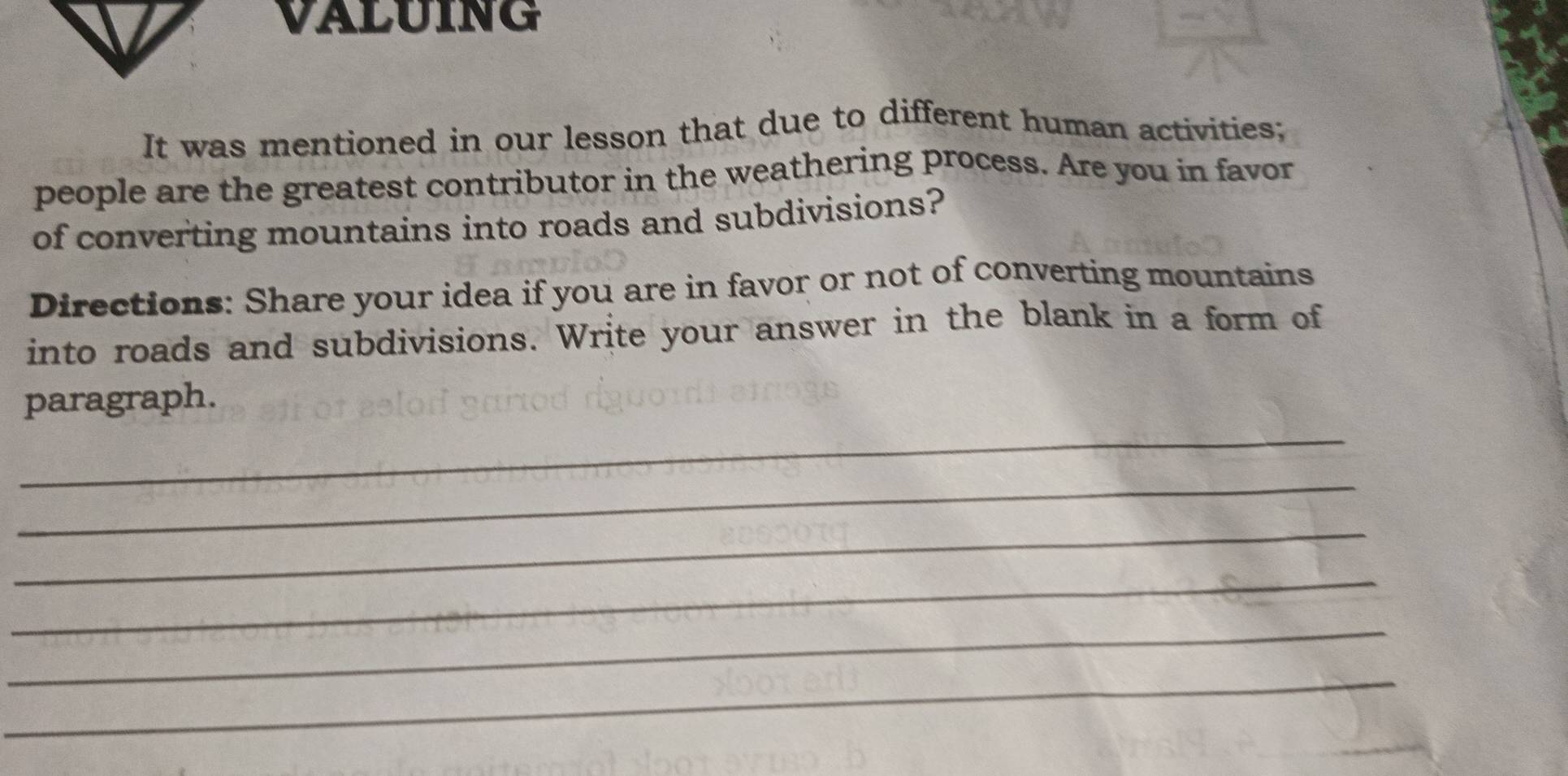 VALUING 
It was mentioned in our lesson that due to different human activities; 
people are the greatest contributor in the weathering process. Are you in favor 
of converting mountains into roads and subdivisions? 
Directions: Share your idea if you are in favor or not of converting mountains 
into roads and subdivisions. Write your answer in the blank in a form of 
_ 
paragraph. 
_ 
_ 
_ 
_ 
_