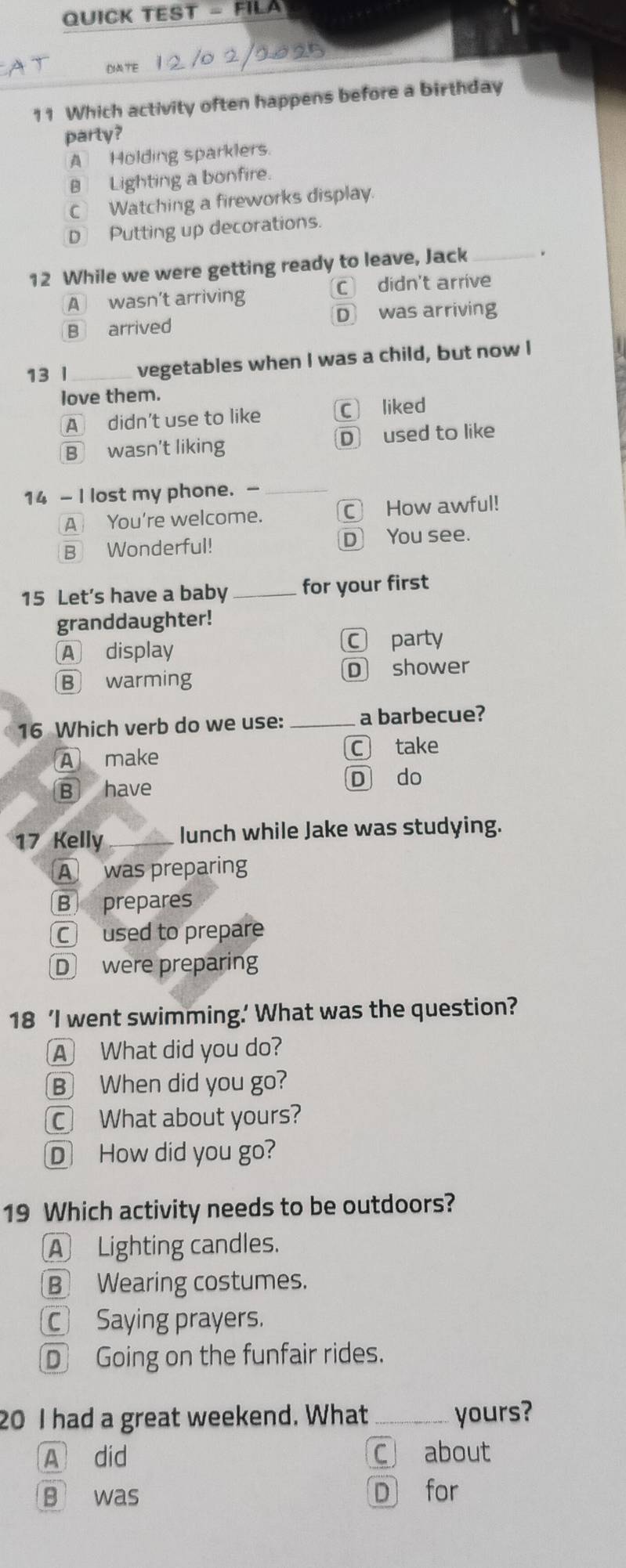 QUICK TEST _ FIC 
DATE
11 Which activity often happens before a birthday
parly?
A Holding sparklers
B Lighting a bonfire.
C Watching a fireworks display.
D Putting up decorations.
12 While we were getting ready to leave, Jack_
A wasn't arriving C didn't arrive
B arrived D was arriving
13 l _vegetables when I was a child, but now I
love them.
A didn't use to like C liked
B wasn't liking D used to like
14 - I lost my phone. -_
A You're welcome. C How awful!
B Wonderful! D You see.
15 Let’s have a baby _for your first
granddaughter!
A display C party
B warming D shower
16 Which verb do we use: _a barbecue?
A make C take
B have D do
17 Kelly _lunch while Jake was studying.
A was preparing
B prepares
Cused to prepare
D were preparing
18 ‘I went swimming.’ What was the question?
A What did you do?
B When did you go?
C What about yours?
D How did you go?
19 Which activity needs to be outdoors?
A Lighting candles.
B Wearing costumes.
Saying prayers.
D Going on the funfair rides.
20 I had a great weekend. What _yours?
A did C about
B was D for