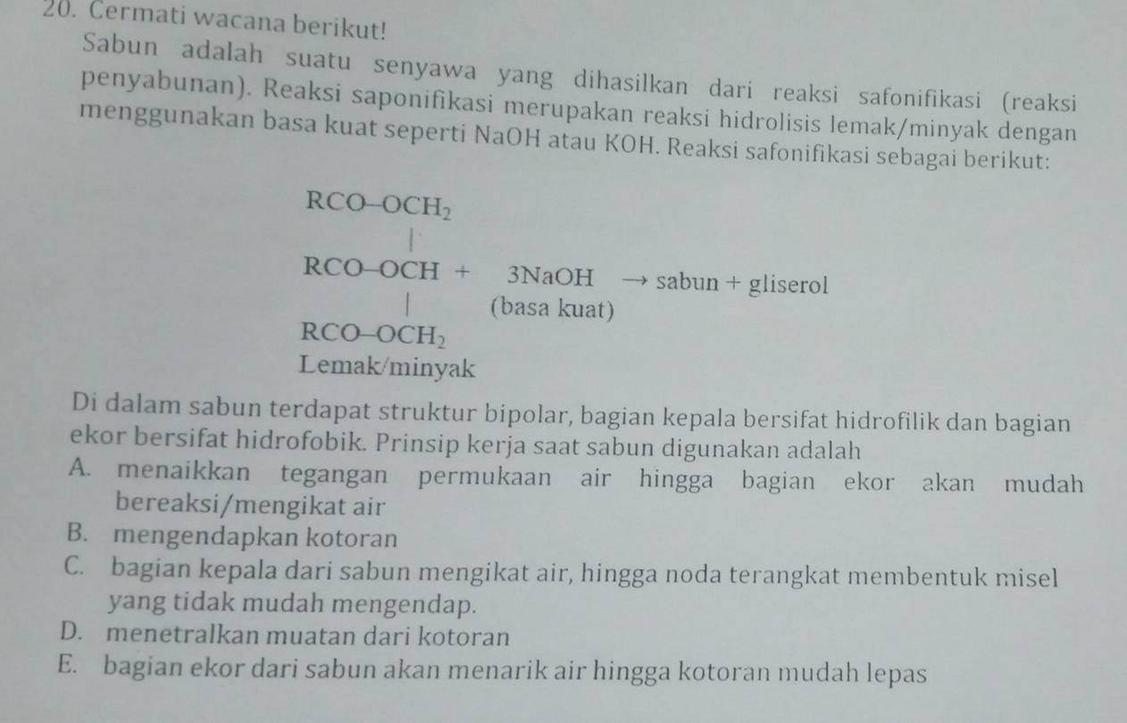 Cermati wacana berikut!
Sabun adalah suatu senyawa yang dihasilkan dari reaksi safonifikasi (reaksi
penyabunan). Reaksi saponifikasi merupakan reaksi hidrolisis lemak/minyak dengan
menggunakan basa kuat seperti NaOH atau KOH. Reaksi safonifikasi sebagai berikut:
RCO-OCH_2^((circ)
RCO-OCH+3NaOHto sabun+gliserol
^circ) 
(basa kuat)
RCO-OCH_2
Lemak/minyak
Di dalam sabun terdapat struktur bipolar, bagian kepala bersifat hidrofilik dan bagian
ekor bersifat hidrofobik. Prinsip kerja saat sabun digunakan adalah
A. menaikkan tegangan permukaan air hingga bagian ekor akan mudah
bereaksi/mengikat air
B. mengendapkan kotoran
C. bagian kepala dari sabun mengikat air, hingga noda terangkat membentuk misel
yang tidak mudah mengendap.
D. menetralkan muatan dari kotoran
E. bagian ekor dari sabun akan menarik air hingga kotoran mudah lepas