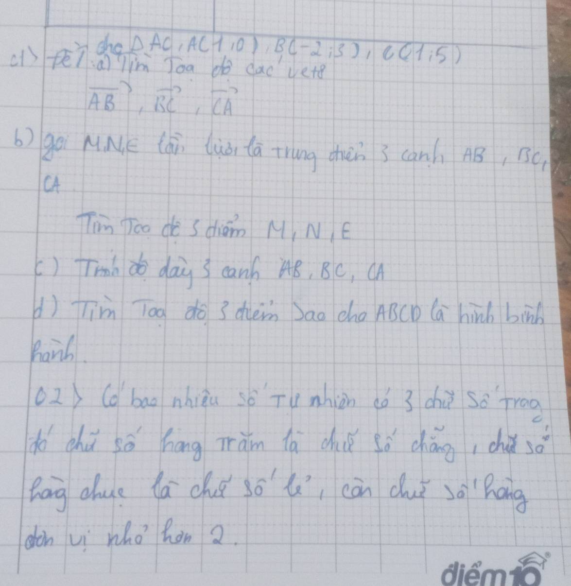 sho
△ AC, A(1,0), B(-2,3), C(1,5)
(1) fē7a) im Joa do dad vete
vector AB, vector BC, vector CA
b) gē MNE lái luà tā trung chèn 3 can) AB, BC
Tim Too do Sdhiǒm M, N E 
() Trnh do day 3 canh A8, BC, Cn 
d) Tim Tog do 3 dhen Dao cha ABCD Ca hinh binb 
Barl. 
o2) (d bao nhiàu sǒ Tu nhin ¢ó 3 chù so frog 
do chú sǒ háng ràm lǎ chǒ sǒ chángi chǎ 50°
bag chue lá ché só li càn duǐ sō hāng 
don vi who hon 2