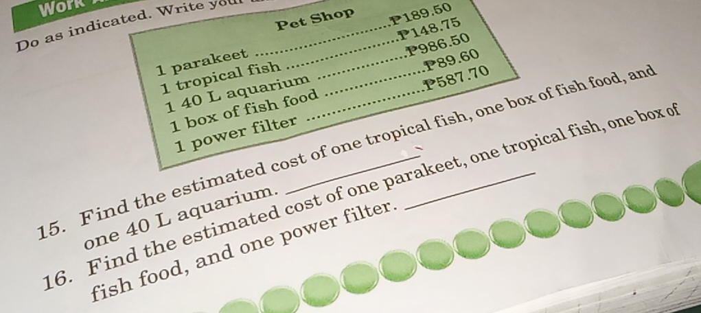 Work 
Do as indicated. Write you_ 
Pet Shop 
1 parakeet __ P189.50
1 tropical fish P148.75
1 40 L aquarium P986.50
P587.70
1 box of fish food P89.60
1 power filter 
5. Find the estimated cost of one tropical fish, one box of fish food, and 
、 
6. Find the estimated cost of one parakeet, one tropical fish, one box o 
one 40 L aquarium. 
fish food, and one power filter