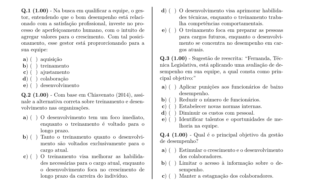 1 (1.00) - Na busca em qualificar a equipe, o ges- d) ( ) O desenvolvimento visa aprimorar habilida-
tor, entendendo que o bom desempenho está relaci- des técnicas, enquanto o treinamento traba-
onado com a satisfação profissional, investe no pro- lha competências comportamentais.
cesso de aperfeiçoamento humano, com o intuito de e) ( ) O treinamento foca em preparar as pessoas
agregar valores para o crescimento. Com tal posici- para cargos futuros, enquanto o desenvolvi-
onamento, esse gestor está proprorcionando para a mento se concentra no desempenho em car-
sua equipe: gos atuais.
a) ( ) aquisição  Q.3 (1.00) - Sugestão de reescrita: “Fernanda, Téc-
b) ( ) treinamento nica Legislativa, está aplicando uma avaliação de de-
c) ( ) ajustamento sempenho em sua equipe, a qual consta como prin-
d) ( ) colaboração cipal objetivo:”
e) ( ) desenvolvimento a) ( ) Aplicar punições aos funcionários de baixo
Q.2 (1.00) - Com base em Chiavenato (2014), assi- desempenho.
nale a alternativa correta sobre treinamento e desen- b)( ) Reduzir o número de funcionários.
volvimento nas organizações. c) ( ) Estabelecer novas normas internas.
d) ( ) Diminuir os custos com pessoal.
a) ( ) O desenvolvimento tem um foco imediato, e) ( ) Identificar talentos e oportunidades de me-
enquanto o treinamento é voltado para o lhoria na equipe.
longo prazo.
b) ( ) Tanto o treinamento quanto o desenvolvi-  Q.4 (1.00) - Qual é o principal objetivo da gestão
mento são voltados exclusivamente para o de desempenho?
cargo atual. a)  ) Estimular o crescimento e o desenvolvimento
c) ( ) O treinamento visa melhorar as habilida- dos colaboradores.
des necessárias para o cargo atual, enquanto b) ( ) Limitar o acesso à informação sobre o de-
o desenvolvimento foca no crescimento de sempenho.
longo prazo da carreira do indivíduo. c) ( ) Manter a estagnação dos colaboradores.