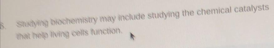 Studying biochemistry may include studying the chemical catalysts 
that help living cells function.