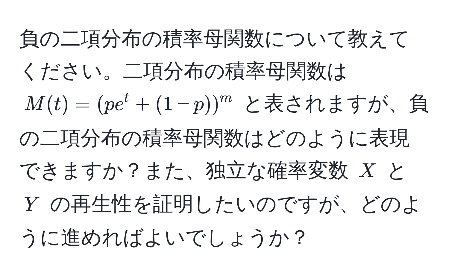 負の二項分布の積率母関数について教えてください。二項分布の積率母関数は $M(t) = (pe^t + (1-p))^m$ と表されますが、負の二項分布の積率母関数はどのように表現できますか？また、独立な確率変数 $X$ と $Y$ の再生性を証明したいのですが、どのように進めればよいでしょうか？