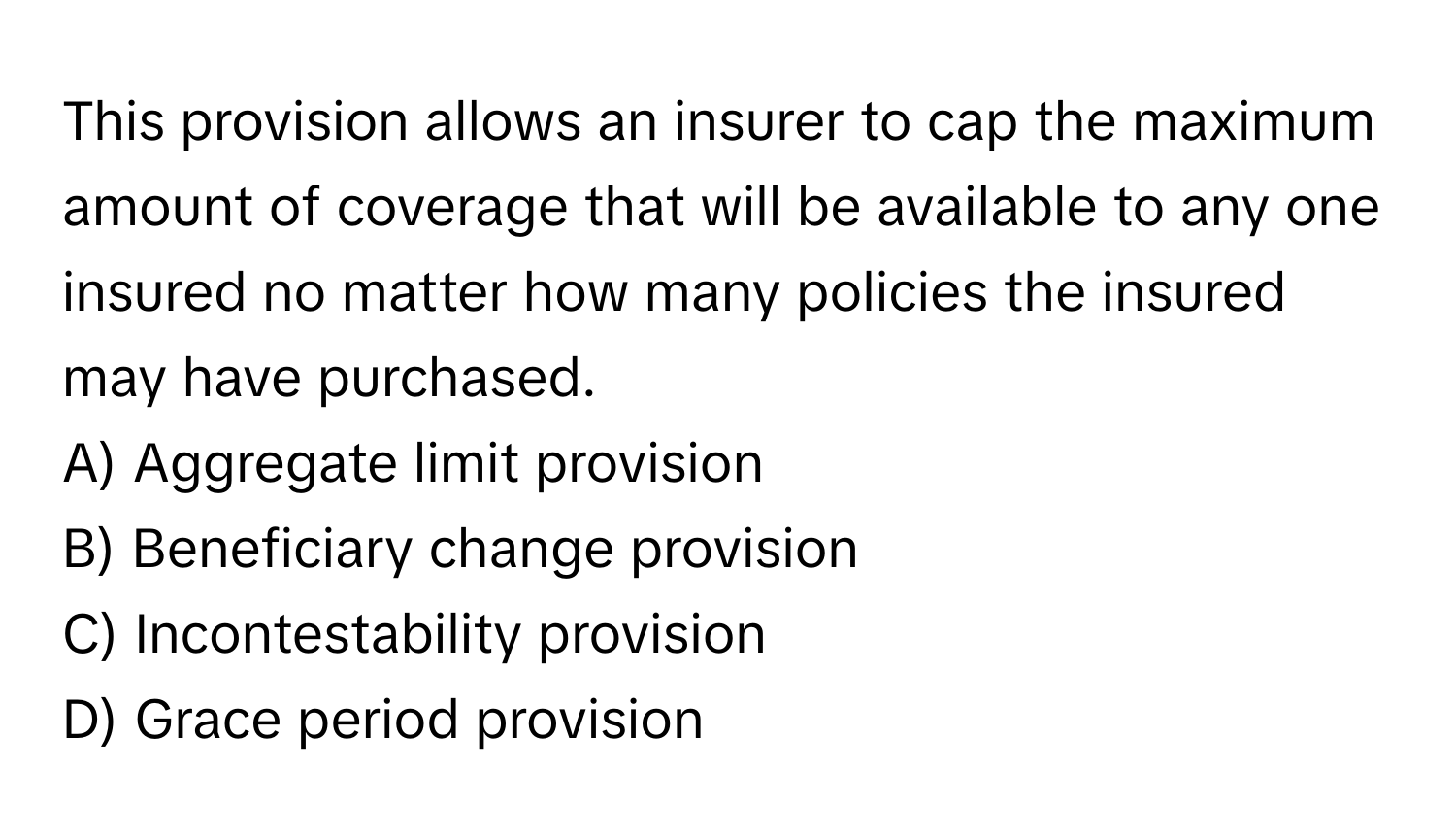 This provision allows an insurer to cap the maximum amount of coverage that will be available to any one insured no matter how many policies the insured may have purchased.

A) Aggregate limit provision 
B) Beneficiary change provision 
C) Incontestability provision 
D) Grace period provision