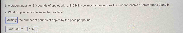 A student pays for 8.3 pounds of apples with a $10 bill. How much change does the student receive? Answer parts a and b.
a. What do you do first to solve the problem?
Multiply the number of pounds of apples by the price per pound.
8.3* 0.99=□ or $□