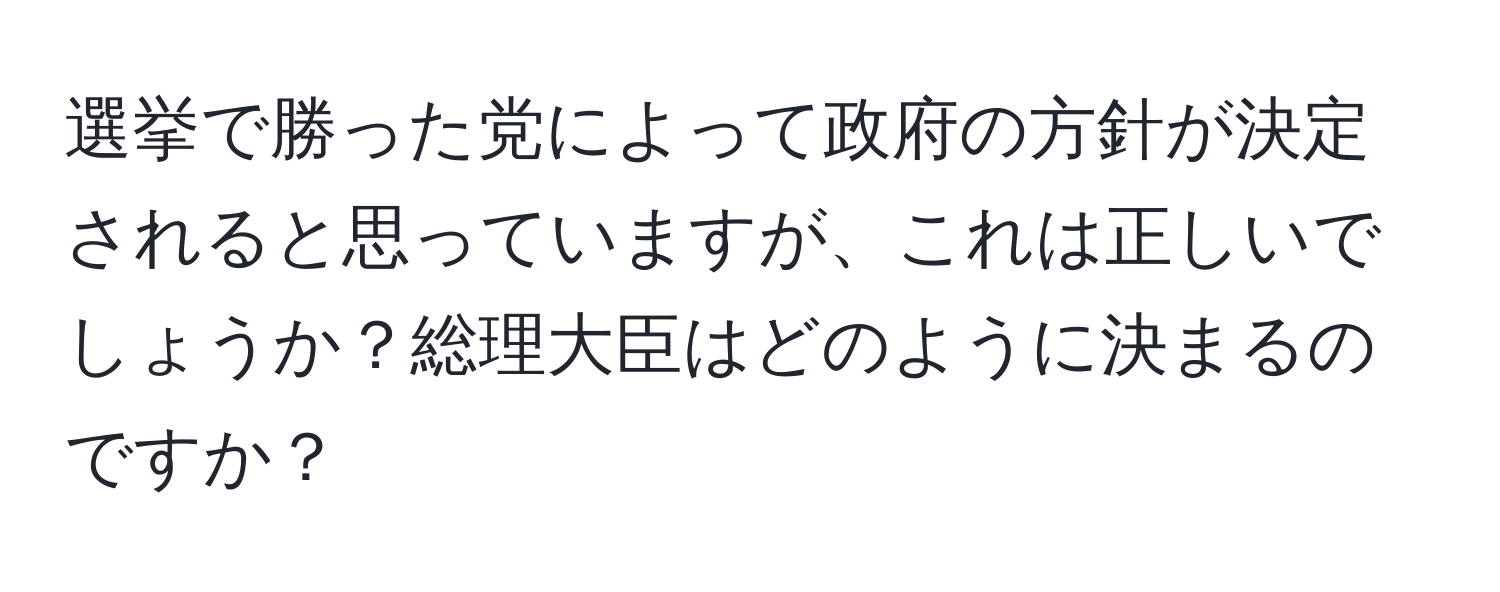 選挙で勝った党によって政府の方針が決定されると思っていますが、これは正しいでしょうか？総理大臣はどのように決まるのですか？