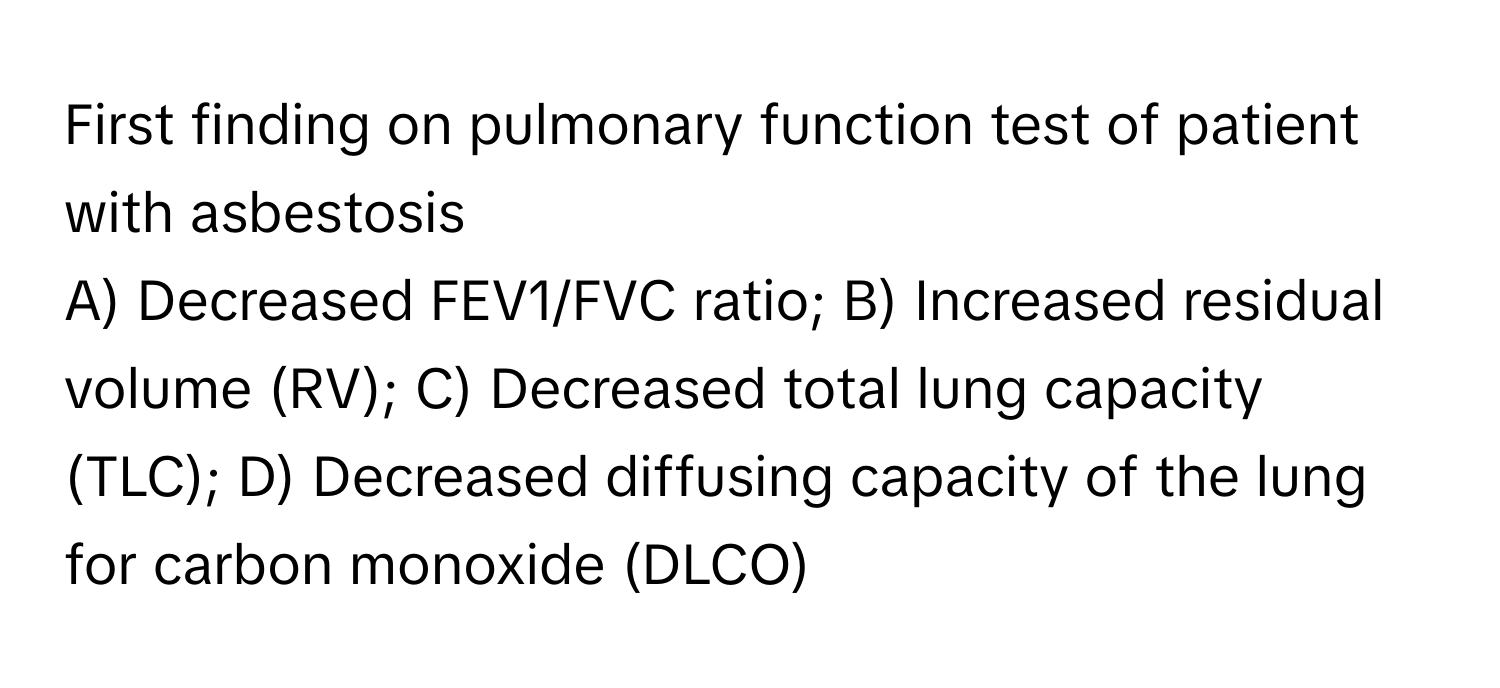 First finding on pulmonary function test of patient with asbestosis

A) Decreased FEV1/FVC ratio; B) Increased residual volume (RV); C) Decreased total lung capacity (TLC); D) Decreased diffusing capacity of the lung for carbon monoxide (DLCO)