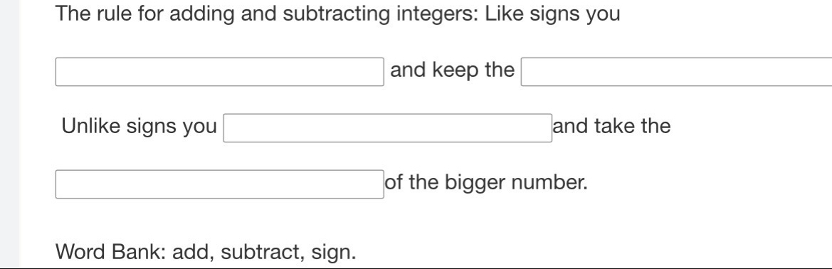 The rule for adding and subtracting integers: Like signs you 
□ and keep the □ 
Unlike signs you □ 3 andtake the 
□  □  
□ of the bigger number. 
Word Bank: add, subtract, sign.