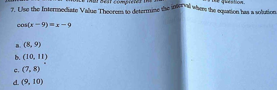 that best completes the the question.
7. Use the Intermediate Value Theorem to determine the interval where the equation has a solution
cos (x-9)=x-9
a. (8,9)
b. (10,11)
c. (7,8)
d. (9,10)