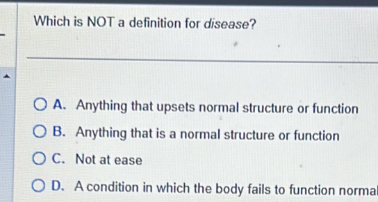 Which is NOT a definition for disease?
A. Anything that upsets normal structure or function
B. Anything that is a normal structure or function
C. Not at ease
D. A condition in which the body fails to function norma