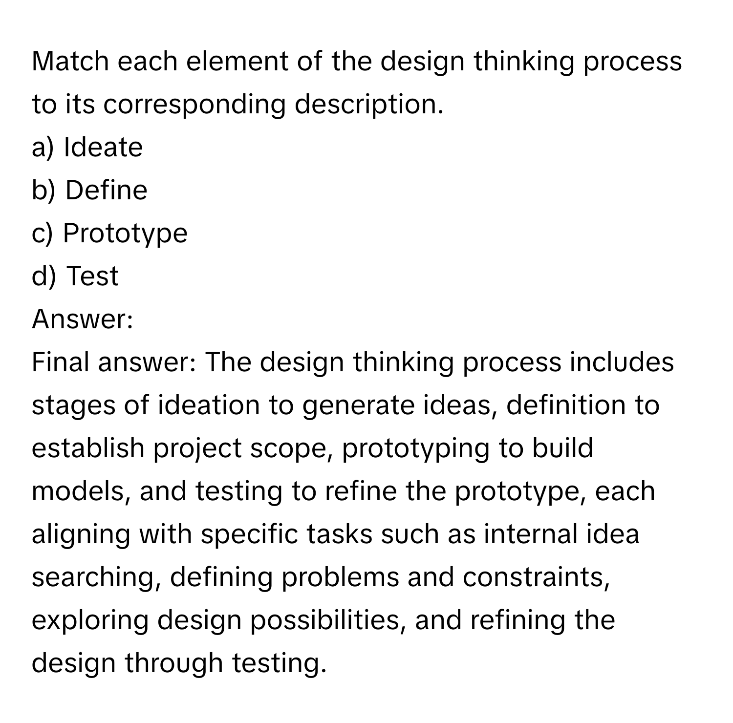 Match each element of the design thinking process to its corresponding description.

a) Ideate
b) Define
c) Prototype
d) Test

Answer: 
Final answer: The design thinking process includes stages of ideation to generate ideas, definition to establish project scope, prototyping to build models, and testing to refine the prototype, each aligning with specific tasks such as internal idea searching, defining problems and constraints, exploring design possibilities, and refining the design through testing.